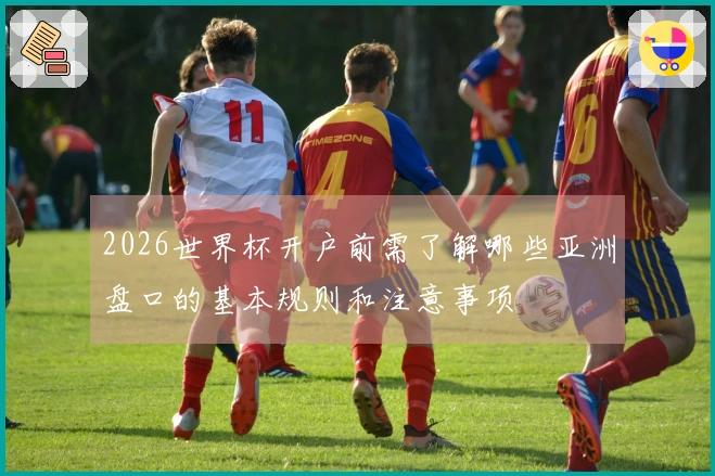 2026世界杯开户前需了解哪些亚洲盘口的基本规则和注意事项